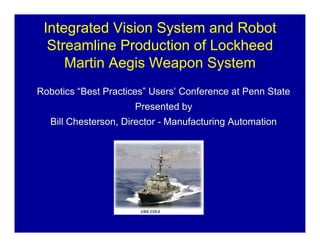 Integrated Vision System and Robot
  Streamline Production of Lockheed
     Martin Aegis Weapon System
Robotics “Best Practices” Users’ Conference at Penn State
                      Presented by
   Bill Chesterson, Director - Manufacturing Automation
 
