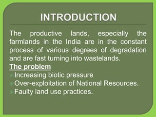 The productive lands, especially the
farmlands in the India are in the constant
process of various degrees of degradation
and are fast turning into wastelands.
The problem
Increasing biotic pressure
Over-exploitation of National Resources.
Faulty land use practices.
 