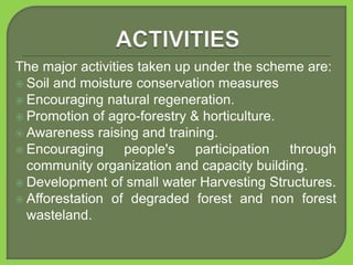 The major activities taken up under the scheme are:
 Soil and moisture conservation measures
 Encouraging natural regeneration.
 Promotion of agro-forestry & horticulture.
 Awareness raising and training.
 Encouraging people's participation through
community organization and capacity building.
 Development of small water Harvesting Structures.
 Afforestation of degraded forest and non forest
wasteland.
 