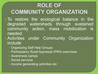 To restore the ecological balance in the
degraded watersheds through sustained
community action, mass mobilization is
needed.
Activities under Community Organization
include
• Organizing Self Help Groups
• Participatory Rural Appraisal (PRA) exercises
• Awareness camps
• Social services
• Income generating activities etc
 