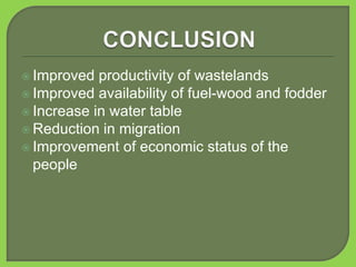  Improved productivity of wastelands
 Improved availability of fuel-wood and fodder
 Increase in water table
 Reduction in migration
 Improvement of economic status of the
people
 