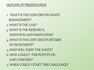 OUTLINE OF PRESENTATION
1. WHAT IS THE CONCERN ON WASTE
MANAGEMENT?
2. WHAT IS THE LAW?
3. WHAT IS THE RESEARCH,
INVENTION AND INNOVATION?
4. WHAT IS THE COST AND ITS RETURN
OF INVESTMENT?
5. WHO WILL FUND THE WASTE?
6. HOW COULD I PARTICIPATE ON
SAID CONCERN?
7. WHEN COULD I START THIS CHALLENGE?
 