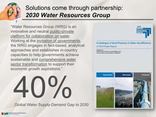 Solutions come through partnership:
        2030 Water Resources Group
―Water Resources Group (WRG) is an
innovative and neutral public–private
platform for collaboration on water.
Working at the invitation of governments,
the WRG engages in fact-based, analytical
approaches and establishes in-country
capacities to help governments achieve
sustainable and comprehensive water
sector transformation to support their
economic growth aspirations.‖




 40%
  Global Water Supply-Demand Gap to 2030
 