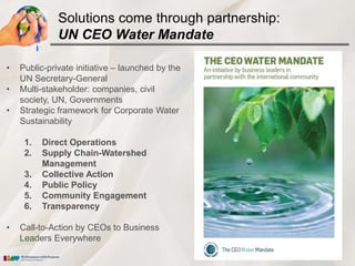 Solutions come through partnership:
              UN CEO Water Mandate

•   Public-private initiative – launched by the
    UN Secretary-General
•   Multi-stakeholder: companies, civil
    society, UN, Governments
•   Strategic framework for Corporate Water
    Sustainability

     1.   Direct Operations
     2.   Supply Chain-Watershed
          Management
     3.   Collective Action
     4.   Public Policy
     5.   Community Engagement
     6.   Transparency

•   Call-to-Action by CEOs to Business
    Leaders Everywhere
 