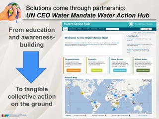 Solutions come through partnership:
      UN CEO Water Mandate Water Action Hub

From education
and awareness-
   building




  To tangible
collective action
 on the ground
 