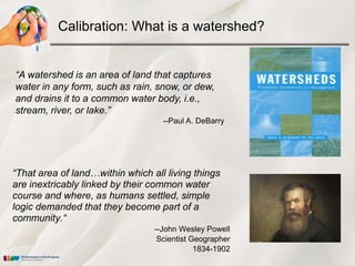 Calibration: What is a watershed?


“A watershed is an area of land that captures
water in any form, such as rain, snow, or dew,
and drains it to a common water body, i.e.,
stream, river, or lake.”
                                   --Paul A. DeBarry




“That area of land…within which all living things
are inextricably linked by their common water
course and where, as humans settled, simple
logic demanded that they become part of a
community.“
                                 --John Wesley Powell
                                  Scientist Geographer
                                             1834-1902
 