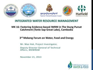 INTEGRATED WATER RESOURCE MANAGEMENT
MK 16: Fostering Evidence-based IWRM in The Stung Pursat
Catchment (Tonle Sap Great Lake), Cambodia
3rd Mekong Forum on Water, Food and Energy
Mr. Mao Hak, Project Investigator,
Deputy Director General of Technical
Affairs, MOWRAM
November 21, 2013

 
