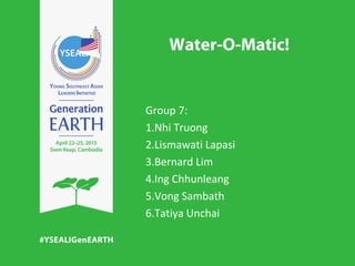 Water-O-Matic!
Group 7:
1.Nhi Truong
2.Lismawati Lapasi
3.Bernard Lim
4.Ing Chhunleang
5.Vong Sambath
6.Tatiya Unchai
 