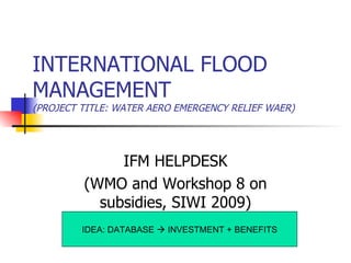 INTERNATIONAL FLOOD MANAGEMENT (PROJECT TITLE: WATER AERO EMERGENCY RELIEF WAER) IDEA: DATABASE    INVESTMENT + BENEFITS IFM HELPDESK (WMO and Workshop 8 on subsidies, SIWI 2009) 