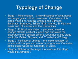 Typology of Change Stage 1: Mind change – a new discourse of what needs to change gains critical consensus.  Countries at this stage would be: Anguilla, Antigua and Barbuda, Bahamas, Barbados, British Virgin Islands, St Kitts and Nevis and, St Vincent and the Grenadines. Stage 2: Political articulation – perceived need for change attracts political support and translates the discourse to the political sphere. Countries at this stage would be: Belize, Guyana, and, Trinidad and Tobago. Stage 3: Institutional change – the implementation of procedural changes and a reform programme. Countries at this stage would be: Grenada, St Lucia. Stage 4: Behavioural change. Countries at this stage would be: Jamaica ?  