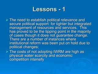 Lessons - 1 The need to establish political relevance and secure political support: for tighter but integrated management of resources and services.  This has proved to be the tipping point in the majority of cases though it does not guarantee change.  There are a number of instances where institutional reform was been put on hold due to political changes; The costs of not adopting IWRM are high as physical water scarcity and economic competition intensify 