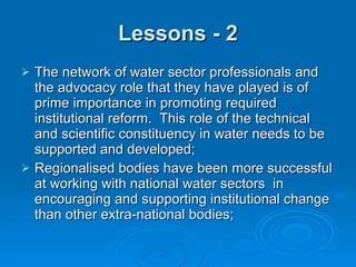 Lessons - 2 The network of water sector professionals and the advocacy role that they have played is of prime importance in promoting required institutional reform.  This role of the technical and scientific constituency in water needs to be supported and developed; Regionalised bodies have been more successful at working with national water sectors  in encouraging and supporting institutional change than other extra-national bodies; 