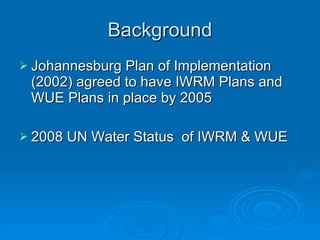 Background Johannesburg Plan of Implementation (2002) agreed to have IWRM Plans and WUE Plans in place by 2005 2008 UN Water Status  of IWRM & WUE 