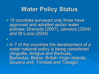 Water Policy Status 15 countries surveyed only three have approved and adopted sector water policies; Grenada (2007), Jamaica (2004) and St Lucia (2004) In 7 of the countries the development of a water national policy is being considered (Anguilla, Antigua and Barbuda, Barbados, Belize, British Virgin Islands, Guyana and, Trinidad and Tobago)  