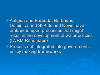 Antigua and Barbuda, Barbados, Dominica and St Kitts and Nevis have embarked upon processes that might result in the development of water policies (IWRM Roadmaps) Process not integrated into government’s policy making frameworks  