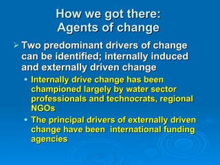 How we got there:  Agents of change  Two predominant drivers of change can be identified; internally induced and externally driven change Internally drive change has been championed largely by water sector professionals and technocrats, regional NGOs The principal drivers of externally driven change have been  international funding agencies   