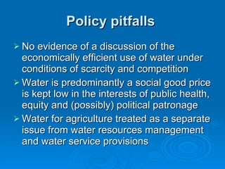 Policy pitfalls  No evidence of a discussion of the economically efficient use of water under conditions of scarcity and competition Water is predominantly a social good price is kept low in the interests of public health, equity and (possibly) political patronage Water for agriculture treated as a separate issue from water resources management and water service provisions  