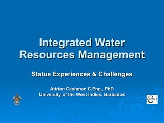 Integrated Water Resources Management Status Experiences & Challenges Adrian Cashman C.Eng., PhD University of the West Indies, Barbados 