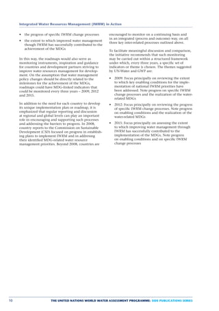 Integrated Water Resources Management (IWRM) in Action


        the progress of speciﬁc IWRM change processes      encouraged to monitor on a continuing basis and
                                                           in an integrated (process and outcome) way, on all
        the extent to which improved water management
                                                           three key inter-related processes outlined above.
        though IWRM has successfully contributed to the
        achievement of the MDGs
                                                           To facilitate meaningful discussion and comparison,
                                                           the initiative recommends that such monitoring
     In this way, the roadmaps would also serve as         may be carried out within a structured framework
     monitoring instruments, inspiration and guidance      under which, every three years, a speciﬁc set of
     for countries and development partners striving to    indicators or theme is chosen. The themes suggested
     improve water resources management for develop-       by UN-Water and GWP are:
     ment. On the assumption that water management
     policy changes should be directly related to the         2009: Focus principally on reviewing the extent
     milestones for the achievement of the MDGs,              to which key enabling conditions for the imple-
     roadmaps could have MDG-linked indicators that           mentation of national IWRM priorities have
     could be monitored every three years – 2009, 2012        been addressed. Note progress on speciﬁc IWRM
     and 2015.                                                change processes and the realization of the water-
                                                              related MDGs
     In addition to the need for each country to develop      2012: Focus principally on reviewing the progress
     its unique implementation plan or roadmap, it is         of speciﬁc IWRM change processes. Note progress
     emphasized that regular reporting and discussion         on enabling conditions and the realization of the
     at regional and global levels can play an important      water-related MDGs
     role in encouraging and supporting such processes
     and addressing the barriers to progress. In 2008,        2015: Focus principally on assessing the extent
     country reports to the Commission on Sustainable         to which improving water management through
     Development (CSD) focused on progress in establish-      IWRM has successfully contributed to the
     ing plans to implement IWRM and in addressng             implementation of the MDGs. Note progress
     their identiﬁed MDG-related water resource               on enabling conditions and on speciﬁc IWRM
     management priorities. Beyond 2008, countries are        change processes




10                      THE UNITED NATIONS WORLD WATER ASSESSMENT PROGRAMME: SIDE PUBLICATIONS SERIES
 