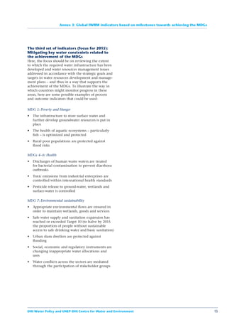Annex 3: Global IWRM indicators based on milestones towards achieving the MDGs




The third set of indicators (focus for 2015):
Mitigating key water constraints related to
the achievement of the MDGs
Here, the focus should be on reviewing the extent
to which the required water infrastructure has been
developed and water resources management issues
addressed in accordance with the strategic goals and
targets in water resources development and manage-
ment plans – and thus in a way that supports the
achievement of the MDGs. To illustrate the way in
which countries might monitor progress in these
areas, here are some possible examples of process
and outcome indicators that could be used:


MDG 1: Poverty and Hunger
   The infrastructure to store surface water and
   further develop groundwater resources is put in
   place
   The health of aquatic ecosystems – particularly
   ﬁsh – is optimized and protected
   Rural poor populations are protected against
   ﬂood risks

MDGs 4–6: Health
   Discharges of human waste waters are treated
   for bacterial contamination to prevent diarrhoea
   outbreaks
   Toxic emissions from industrial enterprises are
   controlled within international health standards
   Pesticide release to ground-water, wetlands and
   surface-water is controlled

MDG 7: Environmental sustainability
   Appropriate environmental ﬂows are ensured in
   order to maintain wetlands, goods and services
   Safe water supply and sanitation expansion has
   reached or exceeded Target 10 (to halve by 2015
   the proportion of people without sustainable
   access to safe drinking water and basic sanitation)
   Urban slum dwellers are protected against
   ﬂooding
   Social, economic and regulatory instruments are
   changing inappropriate water allocations and
   uses
   Water conﬂicts across the sectors are mediated
   through the participation of stakeholder groups




DHI Water Policy and UNEP-DHI Centre for Water and Environment                                      15
 