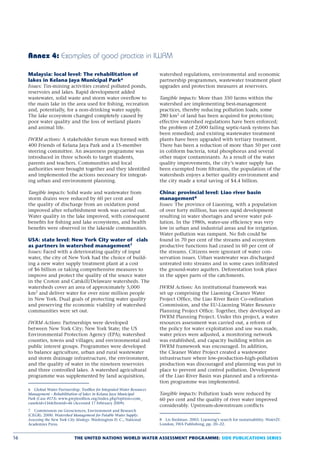 Annex 4: Examples of good practice in IWRM

     Malaysia: local level: The rehabilitation of                         watershed regulations, environmental and economic
     lakes in Kelana Jaya Municipal Park6                                 partnership programmes, wastewater treatment plant
     Issues: Tin-mining activities created polluted ponds,                upgrades and protection measures at reservoirs.
     reservoirs and lakes. Rapid development added
     wastewater, solid waste and storm water overﬂow to                   Tangible impacts: More than 350 farms within the
     the main lake in the area used for ﬁshing, recreation                watershed are implementing best-management
     and, potentially, for a non-drinking water supply.                   practices, thereby reducing pollution loads; some
     The lake ecosystem changed completely caused by                      280 km2 of land has been acquired for protection;
     poor water quality and the loss of wetland plants                    effective watershed regulations have been enforced;
     and animal life.                                                     the problem of 2,000 failing septic-tank systems has
                                                                          been remedied; and existing wastewater treatment
     IWRM actions: A stakeholder forum was formed with                    plants have been upgraded with tertiary treatment.
     400 Friends of Kelana Jaya Park and a 15-member                      There has been a reduction of more than 50 per cent
     steering committee. An awareness programme was                       in coliform bacteria, total phosphorus and several
     introduced in three schools to target students,                      other major contaminants. As a result of the water
     parents and teachers. Communities and local                          quality improvements, the city’s water supply has
     authorities were brought together and they identiﬁed                 been exempted from ﬁltration, the population of the
     and implemented the actions necessary for integrat-                  watersheds enjoys a better quality environment and
     ing urban and environment planning.                                  the city made a total saving of $4.4 billion.

     Tangible impacts: Solid waste and wastewater from                    China: provincial level: Liao river basin
     storm drains were reduced by 60 per cent and                         management8
     the quality of discharge from an oxidation pond                      Issues: The province of Liaoning, with a population
     improved after refurbishment work was carried out.                   of over forty million, has seen rapid development
     Water quality in the lake improved, with consequent                  resulting in water shortages and severe water pol-
     beneﬁts for ﬁshing and lake ecosystems, and health                   lution. In the 1980s, water-use efﬁciency was very
     beneﬁts were observed in the lakeside communities.                   low in urban and industrial areas and for irrigation.
                                                                          Water pollution was rampant. No ﬁsh could be
     USA: state level: New York City water of cials                       found in 70 per cent of the streams and ecosystem
     as partners in watershed management7                                 productive functions had ceased in 60 per cent of
     Issues: Faced with a deteriorating quality of input                  the streams. Citizens were ignorant of water con-
     water, the city of New York had the choice of build-                 servation issues. Urban wastewater was discharged
     ing a new water supply treatment plant at a cost                     untreated into streams and in some cases inﬁltrated
     of $6 billion or taking comprehensive measures to                    the ground-water aquifers. Deforestation took place
     improve and protect the quality of the source water                  in the upper parts of the catchments.
     in the Croton and Catskill/Delaware watersheds. The
     watersheds cover an area of approximately 5,000                      IWRM Actions: An institutional framework was
     km2 and deliver water for over nine million people                   set up comprising the Liaoning Cleaner Water
     in New York. Dual goals of protecting water quality                  Project Ofﬁce, the Liao River Basin Co-ordination
     and preserving the economic viability of watershed                   Commission, and the EU-Liaoning Water Resource
     communities were set out.                                            Planning Project Ofﬁce. Together, they developed an
                                                                          IWRM Planning Project. Under this project, a water
     IWRM Actions: Partnerships were developed                            resources assessment was carried out, a reform of
     between New York City; New York State; the US                        the policy for water exploitation and use was made,
     Environmental Protection Agency (EPA); watershed                     water prices were adjusted, a monitoring network
     counties, towns and villages; and environmental and                  was established, and capacity building within an
     public interest groups. Programmes were developed                    IWRM framework was encouraged. In addition,
     to balance agriculture, urban and rural wastewater                   the Cleaner Water Project created a wastewater
     and storm drainage infrastructure, the environment,                  infrastructure where low-production-high-pollution
     and the quality of water in the nineteen reservoirs                  production was discouraged and planning was put in
     and three controlled lakes. A watershed agricultural                 place to prevent and control pollution. Development
     programme was supplemented by land acquisition,                      of the Liao River Basin was planned and a reforesta-
                                                                          tion programme was implemented.
     6 Global Water Partnership. ToolBox for Integrated Water Resources
     Management – Rehabilitation of lakes in Kelana Jaya Municipal        Tangible impacts: Pollution loads were reduced by
     Park (Case #173). www.gwptoolbox.org/index.php?option=com_           60 per cent and the quality of river water improved
     caseid=116Itemid=46 (Accessed 17 February 2009).
                                                                          considerably. Upstream-downstream conﬂicts
     7 Commission on Geosciences, Environment and Research
     (CEGR). 2000. Watershed Management for Potable Water Supply:
     Assessing the New York City Strategy. Washington D. C., National     8 Lis Stedman. 2003. Liaoning’s search for sustainability. Water21.
     Academies Press.                                                     London, IWA Publishing, pp. 20–22.


16                             THE UNITED NATIONS WORLD WATER ASSESSMENT PROGRAMME: SIDE PUBLICATIONS SERIES
 