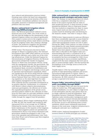 Annex 4: Examples of good practice in IWRM


were reduced and deforestation practices halted.             Chile: national level: a continuous interaction
Drinking water within the basin was safeguarded              between growth strategies and water issues10
and ecosystems along several stretches of the river          Issues: The strategy of exporting products for which
were restored. Groundwater pollution was reduced             Chile has a comparative advantage has led to a
and public awareness of demand management and                boom in the export of goods that use water in
pollution risks was raised.                                  their production process. A sharp increase in water
                                                             demand has followed, often in water-poor basins.
Mexico: national level: irrigation reform                    This has resulted in competition for water in many
following IWRM principles9                                   areas. Export needs are now competing with in-
Issues: The Mexican government suffered a severe             country needs for drinking water and farming for
ﬁnancial crisis in the 1980s. One of the results of          the domestic market. And water is rising in value.
this was that the budget for the maintenance of the
national irrigation system was reduced signiﬁcantly.         IWRM Actions: Improvements in water-use efﬁciency
This created a vicious cycle in the irrigation sector –      have been considerable especially in areas linked to
rapidly deteriorating systems made farmers unwilling         exports. In wine production for instance, sophisti-
to pay for irrigation water, thus creating a shortage        cated water management systems are now in place.
of funds. The ineffective irrigation also generated          During the 1980s, Chile’s policies on water resources
widespread salinization and drainage problems.               were guided by the same market-oriented principles
                                                             as were used to reform the country’s economy.
IWRM Actions: The ﬁnancial crisis led to drastic             Market forces have played a major role in ensuring
changes in Mexico’s irrigation policy. The National          that water is allocated to the highest value uses –
Development Plan (1989–1994) called for an increase          demonstrating that water is considered to be an
in irrigation efﬁciency and a better use of the exist-       economic good. Increased private-sector investment
ing infrastructure. Under the National Program for           in sanitation has been encouraged by Chile’s focus
Decentralization of Irrigation Districts, the Mexican        on maintaining its macro-economic equilibrium,
government initiated the transfer of irrigation              coupled with the many safeguards that were put in
districts to Water User Associations (WUAs). Along           place to protect foreign capital. This has boosted the
with the management transfer, the government, sup-           development of the sewerage sector as well as the
ported by the World Bank and the Inter-American              water supply sector.
Development Bank, invested in rehabilitation and
improvement to irrigation and drainage systems and           Tangible impacts: Chile has managed to support
in operation and maintenance equipment, which                growth in water-demanding industries and sectors
was transferred to the WUAs along with the systems.          and achieved high growth in exports. Water is
In 1992, the Mexican government issued a renewed             allocated to high-value uses partly based on market
federal National Water Law (NWL) and correspond-             mechanisms. By 2010, almost all the country’s
ing regulations as the main legal basis for water            sewage is expected to be treated.
and irrigation management in the country. The
NWL explicitly declares sustainable development as           Fergana Valley: international level: improving
its primary objective. Furthermore, it is consistent         water accessibility through IWRM11
with Mexico’s efforts related to decentralization,           Issues: The Fergana Valley was once the most fertile
water-user participation, the efﬁcient use of water,         valley in Central Asia. With approximately ten
the expanded participation of the private sector,            million inhabitants, it is now subject to high levels
and ﬁscal policies related to the collection of water        of soil salinization and the crops grown there are
levies for both water use and water pollution control.       no longer sufﬁcient to feed the population. State
Political commitment to the reform process was               boundaries between Uzbekistan, Kyrgistan and
visible through the support from the president.              Tajikistan make transboundary management prob-
                                                             lematic and cause constant internal and interstate
Tangible impacts: Mexico began establishing WUAs             disputes. More than 60 per cent of the inhabitants
in 1990. By 1997 the transfer had resulted in 400            do not have access to safe drinking water or basic
operational WUAs of an average size of 7,600 ha.             sanitation, which causes widespread water-borne
Following the transfer, there was a steady pace of           diseases in the rural areas. Irrigation infrastructure is
better maintenance in the majority of the irrigation         inadequate and water use is inefﬁcient.
districts. Most irrigation systems are operated and
maintained by WUAs or by farmers themselves and              IWRM Actions: Improved management of water
government subsidy has dropped to only 15 per                resources based on IWRM principles was initiated,
cent of the operation and maintenance costs. Now,
more than 90 per cent of farmers pay their irrigation
                                                             10 Sandy Williams and Sarah Carriger, Global Water Partnership
assessment charges.                                          – Technical Committee (TEC). 2006. Policy Brief 2 – Water and
                                                             Sustainable Development: Lessons from Chile. www.gwpforum.org/
                                                             gwp/library/Policybrief2Chile.pdf (Accessed 17 February 2009).

                                                             11 The International Water Management Institute (IWMI) and
                                                             the Scientiﬁc Information Center of the Interstate Commission
                                                             for Water Coordination (SIC-ICWC). Integrated Water resources
9 www.en.wikipedia.org/wiki/Irrigation_in_Mexico (Accessed   Management in Fergana Valley. http://iwrm.icwc-aral.uz/index_
17 February 2009).                                           en.htm (Accessed 17 February 2009).


DHI Water Policy and UNEP-DHI Centre for Water and Environment                                                                17
 