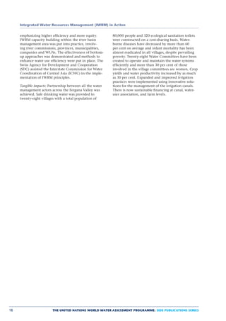 Integrated Water Resources Management (IWRM) in Action


     emphasizing higher efﬁciency and more equity.         80,000 people and 320 ecological sanitation toilets
     IWRM capacity building within the river basin         were constructed on a cost-sharing basis. Water-
     management area was put into practice, involv-        borne diseases have decreased by more than 60
     ing river commissions, provinces, municipalities,     per cent on average and infant mortality has been
     companies and WUAs. The effectiveness of bottom-      almost eradicated in all villages, despite prevailing
     up approaches was demonstrated and methods to         poverty. Twenty-eight Water Committees have been
     enhance water use efﬁciency were put in place. The    created to operate and maintain the water systems
     Swiss Agency for Development and Cooperation          efﬁciently and more than 30 per cent of those
     (SDC) assisted the Interstate Commission for Water    involved in the village committees are women. Crop
     Coordination of Central Asia (ICWC) in the imple-     yields and water productivity increased by as much
     mentation of IWRM principles.                         as 30 per cent. Expanded and improved irrigation
                                                           practices were implemented using innovative solu-
     Tangible impacts: Partnership between all the water   tions for the management of the irrigation canals.
     management actors across the Fergana Valley was       There is now sustainable ﬁnancing at canal, water-
     achieved. Safe drinking water was provided to         user association, and farm levels.
     twenty-eight villages with a total population of




18                       THE UNITED NATIONS WORLD WATER ASSESSMENT PROGRAMME: SIDE PUBLICATIONS SERIES
 