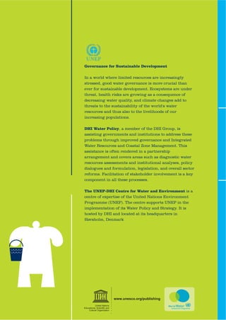 Governance for Sustainable Development

In a world where limited resources are increasingly
stressed, good water governance is more crucial than
ever for sustainable development. Ecosystems are under
threat, health risks are growing as a consequence of
decreasing water quality, and climate changes add to
threats to the sustainability of the world's water
resources and thus also to the livelihoods of our
increasing populations.

DHI Water Policy, a member of the DHI Group, is
assisting governments and institutions to address these
problems through improved governance and Integrated
Water Resources and Coastal Zone Management. This
assistance is often rendered in a partnership
arrangement and covers areas such as diagnostic water
resources assessments and institutional analyses, policy
dialogues and formulation, legislation, and overall sector
reforms. Facilitation of stakeholder involvement is a key
component in all these processes.

The UNEP-DHI Centre for Water and Environment is a
centre of expertise of the United Nations Environment
Programme (UNEP). The centre supports UNEP in the
implementation of its Water Policy and Strategy. It is
hosted by DHI and located at its headquarters in
Hørsholm, Denmark




                             www.unesco.org/publishing
           United Nations
(GXFDWLRQDO 6FLHQWL¿F DQG
    Cultural Organization
 