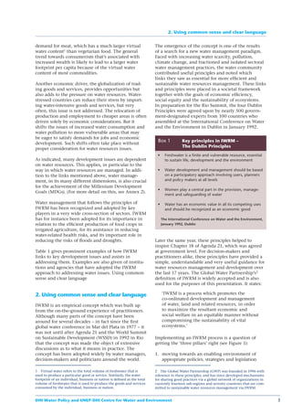 2. Using common sense and clear language


demand for meat, which has a much larger virtual                        The emergence of the concept is one of the results
water content1 than vegetarian food. The general                        of a search for a new water management paradigm.
trend towards consumerism that’s associated with                        Faced with increasing water scarcity, pollution,
increased wealth is likely to lead to a larger water                    climate change, and fractioned and isolated sectoral
footprint per capita because of the virtual water                       water management practices, the water community
content of most commodities.                                            contributed useful principles and noted which
                                                                        links they saw as essential for more efﬁcient and
Another economic driver, the globalization of trad-                     sustainable water resources management. These links
ing goods and services, provides opportunities but                      and principles were placed in a societal framework
also adds to the pressure on water resources. Water-                    together with the goals of economic efﬁciency,
stressed countries can reduce their stress by import-                   social equity and the sustainability of ecosystems.
ing water-intensive goods and services, but very                        In preparation for the Rio Summit, the four Dublin
often, this issue is not addressed. The relocation of                   Principles were agreed upon by nearly 500 govern-
production and employment to cheaper areas is often                     ment-designated experts from 100 countries who
driven solely by economic considerations. But it                        assembled at the International Conference on Water
shifts the issues of increased water consumption and                    and the Environment in Dublin in January 1992.
water pollution to more vulnerable areas that may
be eager to satisfy demands for jobs and economic
development. Such shifts often take place without
                                                                         Box 1          Key principles in IWRM –
                                                                                        The Dublin Principles
proper consideration for water resources issues.
                                                                             Freshwater is a finite and vulnerable resource, essential
As indicated, many development issues are dependent                          to sustain life, development and the environment
on water resources. This applies, in particular to the
way in which water resources are managed. In addi-                           Water development and management should be based
tion to the links mentioned above, water manage-                             on a participatory approach involving users, planners
ment, in its many different dimensions, is also crucial                      and policy makers at all levels
for the achievement of the Millenium Development
                                                                             Women play a central part in the provision, manage-
Goals (MDGs). (For more detail on this, see Annex 2).
                                                                             ment and safeguarding of water

Water management that follows the principles of                              Water has an economic value in all its competing uses
IWRM has been recognized and adopted by key                                  and should be recognized as an economic good
players in a very wide cross-section of sectors. IWRM
has for instance been adopted for its importance in                        The International Conference on Water and the Environment,
relation to the efﬁcient production of food crops in                       January 1992, Dublin
irrigated agriculture, for its assistance in reducing
water-related health risks, and its important role in
reducing the risks of ﬂoods and droughts.                               Later the same year, these principles helped to
                                                                        inspire Chapter 18 of Agenda 21, which was agreed
Table 1 gives prominent examples of how IWRM                            at government level. For decision-makers and
links to key development issues and assists in                          practitioners alike, these principles have provided a
addressing them. Examples are also given of institu-                    simple, understandable and very useful guidance for
tions and agencies that have adopted the IWRM                           water resources management and development over
approach to addressing water issues. Using common                       the last 17 years. The Global Water Partnership’s2
sense and clear language                                                deﬁnition of IWRM is widely accepted and is also
                                                                        used for the purposes of this presentation. It states:

2. Using common sense and clear language                                    ‘IWRM is a process which promotes the
                                                                            co-ordinated development and management
IWRM is an empirical concept which was built up                             of water, land and related resources, in order
from the on-the-ground experience of practitioners.                         to maximize the resultant economic and
Although many parts of the concept have been                                social welfare in an equitable manner without
around for several decades – in fact since the ﬁrst                         compromising the sustainability of vital
global water conference in Mar del Plata in 1977 – it                       ecosystems.’
was not until after Agenda 21 and the World Summit
on Sustainable Development (WSSD) in 1992 in Rio                        Implementing an IWRM process is a question of
that the concept was made the object of extensive                       getting the ‘three pillars’ right (see Figure 1):
discussions as to what it means in practice. The
concept has been adopted widely by water managers,                      1. moving towards an enabling environment of
decision-makers and politicians around the world.                          appropriate policies, strategies and legislation

1 Virtual water refers to the total volume of freshwater that is        2 The Global Water Partnership (GWP) was founded in 1996 with
used to produce a particular good or service. Similarly, the water      reference to these principles, and has since developed mechanisms
footprint of an individual, business or nation is deﬁned as the total   for sharing good practices via a global network of organizations in
volume of freshwater that is used to produce the goods and services     currently fourteen sub-regions and seventy countries that are com-
consumed by the individual, business or nation.                         mitted to sustainable water resources management via IWRM.


DHI Water Policy and UNEP-DHI Centre for Water and Environment                                                                                3
 