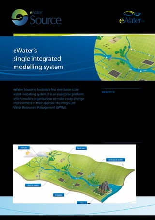 climate land use 
cities 
irrigation 
dams & weirs 
ecological assets 
eWater’s 
single integrated 
modelling system 
benefits: 
Source enables: 
• flexible enterprise level modelling 
• integration of policy, management 
and science 
• customisation to suit user needs 
• configuration for typical 
IWRM situations 
• building upon existing approaches 
• use with existing 
hydrological models 
• contributions to the wider 
knowledge pool. 
eWater Source is Australia’s first river basin-scale 
water modelling system. It is an enterprise platform 
which enables organisations to make a step change 
improvement in their approach to Integrated 
Water Resources Management (IWRM). 
eWater Source allows users to build on, rather than replace, existing models. 
It effectively integrates each organisation’s existing models, with a holistic 
approach to water management including human and ecological impacts. It 
has been developed to address water sharing and savings for entire river and 
connected groundwater systems including cities, agricultural and environmental 
demands. Its groundbreaking capability links science, policy and management 
allowing decision makers to consider future scenarios and alternative 
management options for catchments, urban environments and rivers systems. 
 
