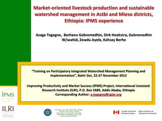 Market-oriented livestock production and sustainable
    watershed management in Astbi and Mieso districts,
                 Ethiopia: IPMS experience

     Azage Tegegne, Berhanu Gebremedhin, Dirk Hoekstra, Gebremedhin
                   W/wahid, Zewdu Ayele, Kahsay Berhe




   “Training on Participatory Integrated Watershed Management Planning and
               Implementation”, Bahir Dar, 22-27 November 2012

Improving Productivity and Market Success (IPMS) Project, International Livestock
         Research Institute (ILRI), P.O. Box 5689, Addis Ababa, Ethiopia
                  Corresponding Author: a.tegegne@cgiar.org
 