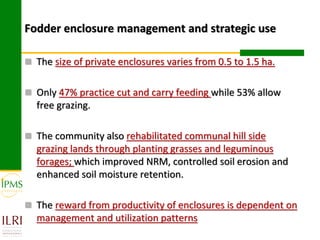 Fodder enclosure management and strategic use

 The size of private enclosures varies from 0.5 to 1.5 ha.


 Only 47% practice cut and carry feeding while 53% allow
  free grazing.

 The community also rehabilitated communal hill side
  grazing lands through planting grasses and leguminous
  forages; which improved NRM, controlled soil erosion and
  enhanced soil moisture retention.

 The reward from productivity of enclosures is dependent on
  management and utilization patterns
 