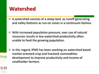 Watershed
 A watershed consists of a steep land as runoff generating
  and valley bottoms as run-on zones in a continuum fashion.

 With increased population pressure, over use of natural
  resources results in low watershed productivity often
  unable to feed the growing population.

 In this regard, IPMS has been working on watershed based
  market-oriented crop and livestock commodities
  development to improve productivity and income of
  smallholder farmers.
 