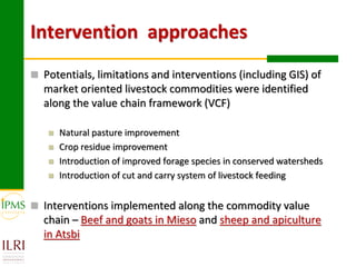 Intervention approaches
 Potentials, limitations and interventions (including GIS) of
  market oriented livestock commodities were identified
  along the value chain framework (VCF)

      Natural pasture improvement
      Crop residue improvement
      Introduction of improved forage species in conserved watersheds
      Introduction of cut and carry system of livestock feeding


 Interventions implemented along the commodity value
  chain – Beef and goats in Mieso and sheep and apiculture
  in Atsbi
 
