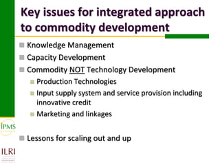 Key issues for integrated approach
to commodity development
 Knowledge Management
 Capacity Development
 Commodity NOT Technology Development
      Production Technologies
      Input supply system and service provision including
       innovative credit
      Marketing and linkages


 Lessons for scaling out and up
 