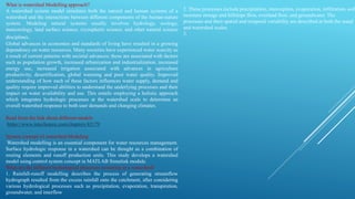 What is watershed Modelling approach?
A watershed system model simulates both the natural and human systems of a
watershed and the interactions between different components of the human-nature
system. Modeling natural systems usually involves hydrology, ecology,
meteorology, land surface science, cryospheric science, and other natural science
disciplines.
Global advances in economies and standards of living have resulted in a growing
dependency on water resources. Many societies have experienced water scarcity as
a result of current patterns with societal advances; these are associated with factors
such as population growth, increased urbanization and industrialization, increased
energy use, increased irrigation associated with advances in agriculture
productivity, desertification, global warming and poor water quality. Improved
understanding of how each of these factors influences water supply, demand and
quality require improved abilities to understand the underlying processes and their
impact on water availability and use. This entails employing a holistic approach
which integrates hydrologic processes at the watershed scale to determine an
overall watershed response to both user demands and changing climates.
Read from the link about different models
https://www.intechopen.com/chapters/43179
System concept of watershed Modeling:
Watershed modelling is an essential component for water resources management.
Surface hydrologic response in a watershed can be thought as a combination of
routing elements and runoff production units. This study develops a watershed
model using control system concept in MATLAB Simulink module.
What are the different hydrological processes occurring in a watershed?
1. Rainfall-runoff modelling describes the process of generating streamflow
hydrograph resulted from the excess rainfall onto the catchment, after considering
various hydrological processes such as precipitation, evaporation, transpiration,
groundwater, and interflow
2. These processes include precipitation, interception, evaporation, infiltration, soil
moisture storage and hillslope flow, overland flow, and groundwater. The
processes and their spatial and temporal variability are described at both the stand
and watershed scales.
3.
 