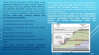  Natural Resource Management (NRM) refers to the
sustainable utilization of major natural resources,
such as land, water, air, minerals, forests, fisheries,
and wild flora and fauna. Together, these resources
provide the ecosystem services that provide better
quality to human life.IWRM is based on the three
principles: social equity, economic efficiency and
environmental sustainability.
 sustainable management of land resources;
 maintaining and enhancing water assets;
 protecting and enhancing the marine and coastal
environment;
 conserving and recovering biodiversity;
 enhancing skills, capacity, and engagement;
 delivering high-quality planning that leads to effective
action.
 Case Study: Current integrated catchment
management policy and management settings in the
Murray–Darling Basin by John Riddiford 2021
Agricultural Practice: The main aim of watershed management
is to conserve the soil, plant, and water resources of a
catchment while benefiting humanity. All environmental,
social, and economic concerns are combined to treat watersheds
in an integrated manner.
Watershed development refers to the conservation;
regeneration and the judicious use of all the natural
resources particularly land, water, vegetation and
animals and human development within the
watershed
M.D. Tomer, in Encyclopedia of Soils in the Environment, 2005
 