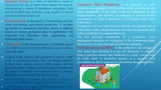  Integrated farming is a form of agriculture aimed at
minimizing the use of inputs from outside the farm by
implementing a variety of production enterprises, long
and diversified crop rotations, crop residue or animal
excreta restitution to the soil.
 Soil conservation is the practice of minimizing soil loss
while maximizing agricultural production. It includes
agronomic or mechanical practices aimed at reducing
erosion to natural, geological rates, in equilibrium with
long-term soil formation rates. maintaining and
enhancing water assets;
 “Soil erosion is the natural process in which the topsoil
of a field is carried away by physical sources such as
wind and water.”
 Erosion is the removal and transport of soil by wind,
water or mechanical means. This can happen naturally
in three ways: surface erosion, gully erosion, and soil
mass movement. Surface erosion is caused primarily by
the action of raindrops and wind across the soil surface.
Raindrops are the primary agents of erosion.
 Conservation Tillage. Conservation tillage consists of a variety of
practices used in agriculture to reduce wind and water erosion.
 Contour Farming, Strip Cropping, Windbreaks,Crop Rotation, Cover
Conjunctive Water Management is an approach to water
resources management in which surface water, groundwater and
other components of the water cycle are considered as one
single resource, and therefore are managed in closest possible
coordination, in order to maximize overall benefits from water
at the short.
Conjunctive use is a term used to describe the planned use of
both surface water and groundwater resources to maximize total
water availability in a region long-term.
The two principal components of a conjunctive water
management program are recharging of the groundwater basin
and recovery of water through groundwater pumping.
Rainwater harvesting (RWH) is the collection and storage of
rain, rather than allowing it to run off. Rainwater is collected
from a roof-like surface and redirected to a tank, cistern, deep
pit (well, shaft, or borehole), aquifer, or a reservoir with
percolation, so that it seeps down and restores the ground water.
 
