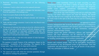  Rainwater harvesting systems consists of the following
components:
 Catchment- Used to collect and store the captured rainwater.
 Conveyance system – It is used to transport the harvested water
from the catchment to the recharge zone.
 Flush- It is used to flush out the first spell of rain.
 Filter – Used for filtering the collected rainwater and removing
pollutants.
 Tanks and the recharge structures: Used to store the filtered water
which is ready to use.
 The process of rainwater harvesting involves the collection and the
storage of rainwater with the help of artificially designed systems
that run off naturally or man-made catchment areas like- the
rooftop, compounds, rock surface, hill slopes, artificially repaired
impervious or semi-pervious land surface.
 Several factors play a vital role in the amount of water harvested.
Some of these factors are:
The quantum of runoff, Features of the catchments, Impact on the
environment, Availability of the technology, The capacity of the
storage tanks, Types of the roof, its slope and its materials
 The frequency, quantity and the quality of the rainfall
 The speed and ease with which the rainwater penetrates through
the subsoil to recharge the groundwater.
Water reuse (also commonly known as water recycling or water
reclamation) reclaims water from a variety of sources then treats and
reuses it for beneficial purposes such as agriculture and irrigation,
potable water supplies, groundwater replenishment, industrial
processes, and environmental restoration.
How to : Turn off the taps while brushing teeth and use small mug while
shaving. Use toilets which require less water for flushing. We should
make sure that not even a single tap in the home is leaking. Don't throw
the waste water in the open as the same may be used for watering plants
at home.
Community-based natural resource management: an approach to natural
resource management that involves the full participation of indigenous
peoples' and local communities and resource users in decision-making
activities, and the incorporation of local institutions, customary
practices, and knowledge systems.
Scholars agreed that greater efficiency, efficacy and legitimacy of
policies and local democracy can be achieved by meaningfully
involving the local communities in transboundary water governance and
for building transboundary flood resilient communities
The people who participate in watershed management are villagers,
farmers and common people. They are the participants, beneficiaries
and promoters of any development works in the watershed. Their full
cooperation and participation is at the root of success of any project.
They may participate in different modes.
 