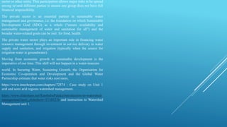 sector or other entity. This participation allows major risks to be spread
among several different parties to ensure one group does not have full
financial responsibility.
The private sector is an essential partner in sustainable water
management and governance, i.e. the foundation on which Sustainable
Development Goal (SDG) as a whole (“ensure availability and
sustainable management of water and sanitation for all”) and the
broader water-related goals can be met: for food, health.
The private water sector plays an important role in financing water
resource management through investment in service delivery in water
supply and sanitation, and irrigation (typically when the source for
irrigation water is groundwater).
Moving from economic growth to sustainable development is the
imperative of our time. This shift will not happen in a water-insecure
world. In Securing Water, Sustaining Growth, the Organisation for
Economic Co-operation and Development and the Global Water
Partnership estimate that water risks cost more.
https://www.intechopen.com/chapters/72574 : Case study on Unit 1
arid and semi arid regions watershed management.
https://www.slideshare.net/RambabuPalaka/introduction-to-watershed-
management?next_slideshow=57105276 and instruction to Watershed
Management unit 1.
 