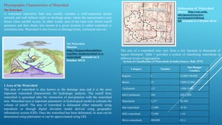 Physiographic Characteristics of Watershed
The Watershed
A watershed represents land area usually contains a well-connected stream
network and well defined outlet or discharge point, where the representative area
drains when rainfall occurs. In other words, area of the land over which runoff
generates and then drains into stream at a given location is called watershed or
catchment area. Watershed is also known as drainage basin, catchment area etc.
The Watershed
(Source:
http://fergusonfoundation.
org/btw-students/what-is-a-
watershed/accessed on 2
October 2013)
1 Area of the Watershed
The area of watershed is also known as the drainage area and it is the most
important watershed characteristic for hydrologic analysis. The runoff from
watershed is generated after the interaction of precipitation with the watershed
area. Watershed area is important parameters in hydrological model to estimate the
volume of runoff. The area of watershed is delineated either manually using
toposheets or through digital elevation model derived using geographic
information system (GIS). Once the watershed has been delineated, its area can be
determined using planimeter or can be approximated using GIS.
Delineation of Watershed
(Source: http://cas.umkc.
edu/geosciences/env-
sci/module9/h20shed.
GIF accessed on 2 October 2013)
The size of a watershed may vary from a few hectares to thousands of
square kilometer. Table 1 provides a system of classifying watersheds at
different levels of aggregation.
Category Number
Size Ranges
('oooha.)
Regions 6 25,000-100,000
Basins 35 3,000-25,000
Catchments 112 1,000-3,000
Sub-Catchments 500 200-1,000
Watersheds 3,237 50-200
Sub-watersheds 12,000 10-50
Milli-watersheds 72,000 1-10
Micro-watersheds 400,000 0.5-1
System of Classification of Watersheds in India (Source: Bali, 1979)
 