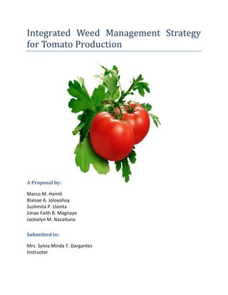 Integrated Weed Management Strategy
for Tomato Production




A Proposal by:

Marco M. Hamili
Blaisae A. Joloyohoy
Sushmita P. Llanita
Jimae Faith B. Magnaye
Jackielyn M. Nacaituna

Submitted to:

Mrs. Sylvia Minda T. Dargantes
Instructor
 