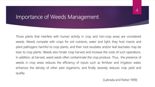 Importance of Weeds Management
Those plants that interfere with human activity in crop and non-crop areas are considered
weeds. Weeds compete with crops for soil nutrients, water and light; they host insects and
plant pathogens harmful to crop plants, and their root exudates and/or leaf leachates may be
toxic to crop plants. Weeds also hinder crop harvest and increase the costs of such operations.
In addition, at harvest, weed seeds often contaminate the crop produce. Thus, the presence of
weeds in crop areas reduces the efficiency of inputs such as fertilizer and irrigation water,
enhances the density of other pest organisms, and finally severely reduces crop yield and
quality.
(Labrada and Parker 1999)
4
 