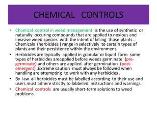 CHEMICAL CONTROLS
• Chemical control in weed management is the use of synthetic or
naturally occuring compounds that are applied to noxious and
invasive weed species with the intent of killing those plants .
Chemicals (herbicides ) range in selectively to certain types of
plants and their persistence within the environment.
• Herbicides are typically applied in granular or liquid form some
types of herbicides areapplied before weeds germinate (pre-
germinate) and others are applied after germination (post-
emergent) .Extreme caution must always be followed when
handling are attempting to work with any herbicides .
• By law all herbicides must be labelled according to their use and
users must adhere strictly to labbeled instructions and warnings.
• Chemical controls are usually short-term solutions to weed
problems.
 