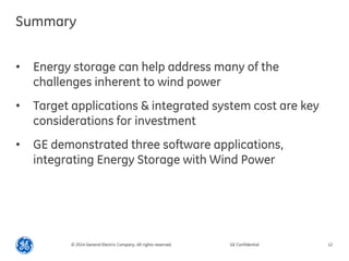 Summary 
•Energy storage can help address many of the challenges inherent to wind power 
•Target applications & integrated system cost are key considerations for investment 
•GE demonstrated three software applications, integrating Energy Storage with Wind Power 
© 2014 General Electric Company. All rights reserved. 
GE Confidential 
12  