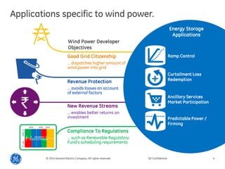 Applications specific to wind power. 
© 2014 General Electric Company. All rights reserved. 
GE Confidential 
4 
New Revenue Streams 
… enables better returns on investment 
Good Grid Citizenship 
… dispatches higher amount of wind power into grid 
Revenue Protection 
… avoids losses on account of external factors 
Compliance To Regulations 
… such as Renewable Regulatory Fund’s scheduling requirements 
Wind Power Developer Objectives 
Energy Storage Applications 
Predictable Power / Firming 
Curtailment Loss Redemption 
Ramp Control 
Ancillary Services Market Participation 
-100 % 
-30% 
30% 
50% 
Deviations  Actual v/s Forecast 
High  
 Low 
Freq.  