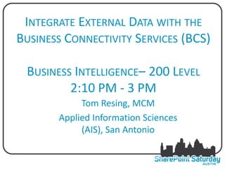 INTEGRATE EXTERNAL DATA WITH THE
BUSINESS CONNECTIVITY SERVICES (BCS)

 BUSINESS INTELLIGENCE– 200 LEVEL
         2:10 PM - 3 PM
            Tom Resing, MCM
       Applied Information Sciences
            (AIS), San Antonio
 