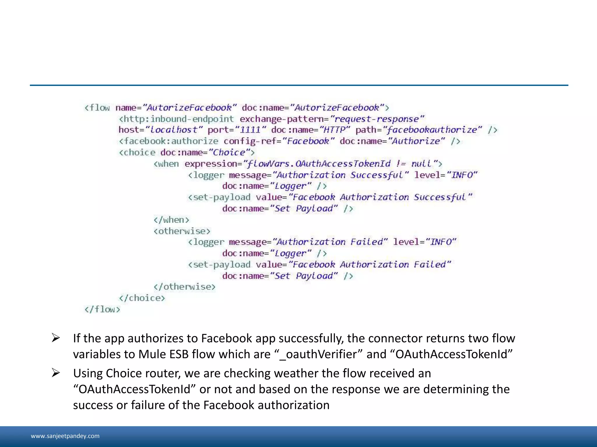www.sanjeetpandey.com
 If the app authorizes to Facebook app successfully, the connector returns two flow
variables to Mule ESB flow which are “_oauthVerifier” and “OAuthAccessTokenId”
 Using Choice router, we are checking weather the flow received an
“OAuthAccessTokenId” or not and based on the response we are determining the
success or failure of the Facebook authorization
 