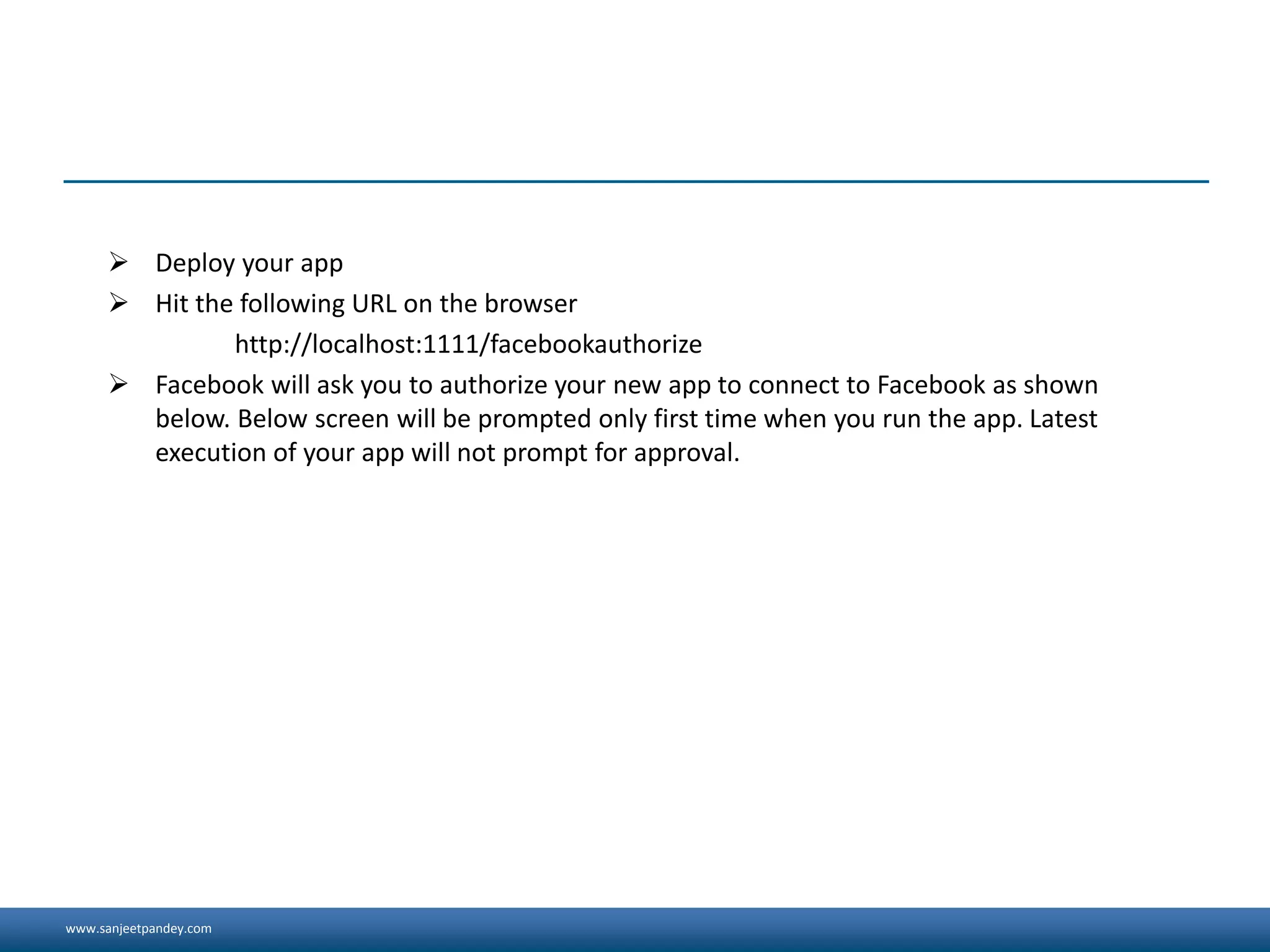 www.sanjeetpandey.com
 Deploy your app
 Hit the following URL on the browser
http://localhost:1111/facebookauthorize
 Facebook will ask you to authorize your new app to connect to Facebook as shown
below. Below screen will be prompted only first time when you run the app. Latest
execution of your app will not prompt for approval.
 