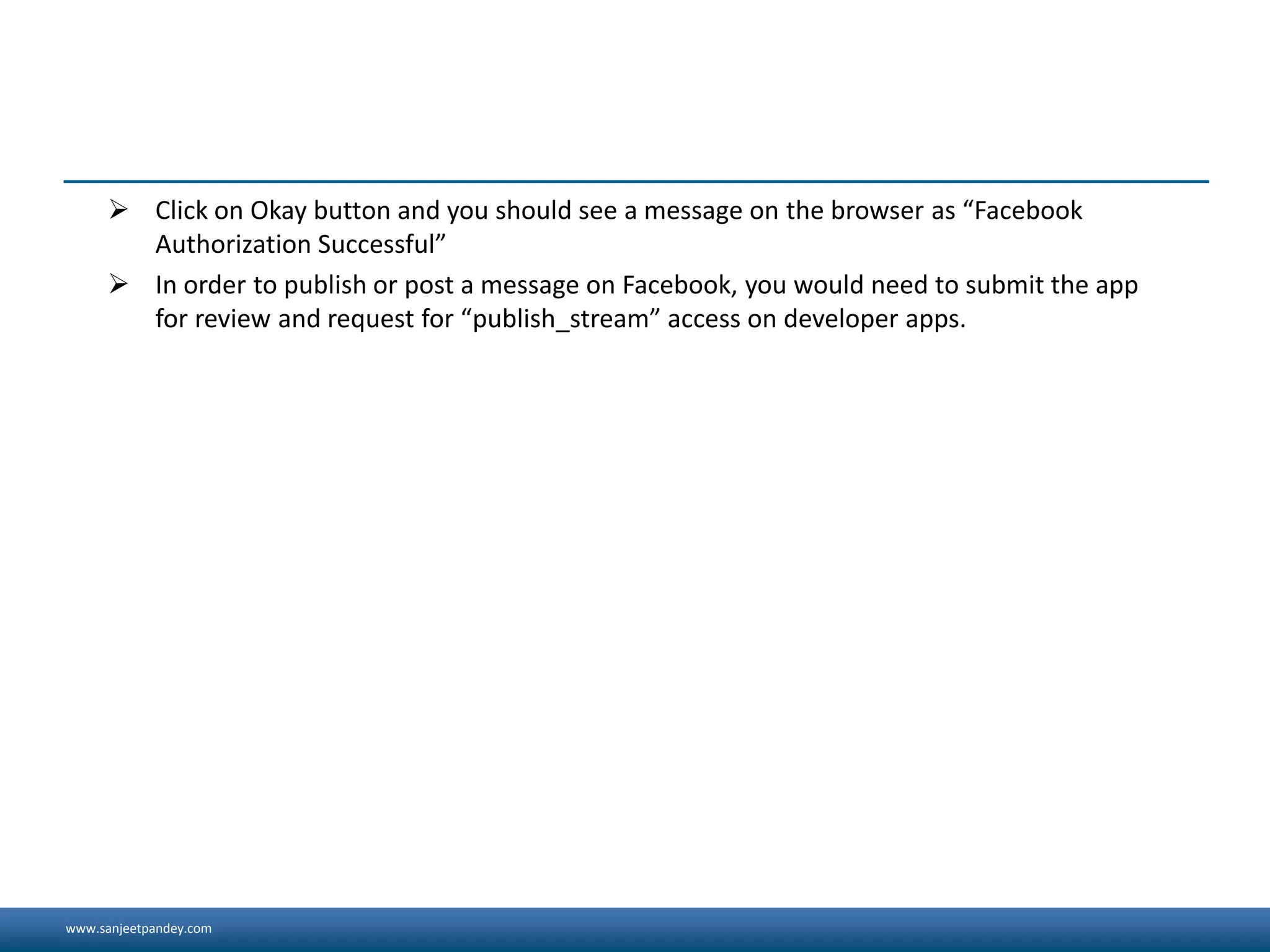 www.sanjeetpandey.com
 Click on Okay button and you should see a message on the browser as “Facebook
Authorization Successful”
 In order to publish or post a message on Facebook, you would need to submit the app
for review and request for “publish_stream” access on developer apps.
 